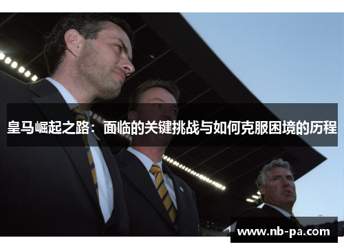 皇马崛起之路:面临的关键挑战与如何克服困境的历程 皇马崛起之路:面临的关键挑战与如何克服困境的历程