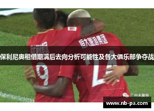 保利尼奥租借期满后去向分析可能性及各大俱乐部争夺战 保利尼奥租借期满后去向分析可能性及各大俱乐部争夺战
