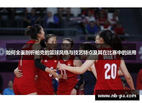 如何全面剖析帕克的篮球风格与技艺特点及其在比赛中的运用