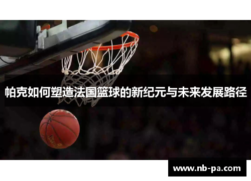 帕克如何塑造法国篮球的新纪元与未来发展路径