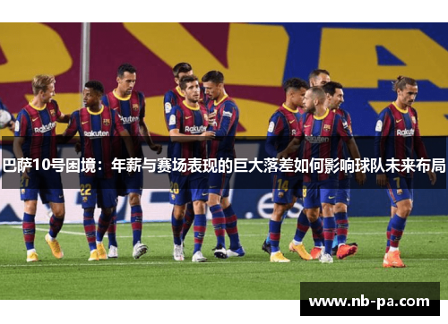 巴萨10号困境:年薪与赛场表现的巨大落差如何影响球队未来布局 巴萨10号困境:年薪与赛场表现的巨大落差如何影响球队未来布局