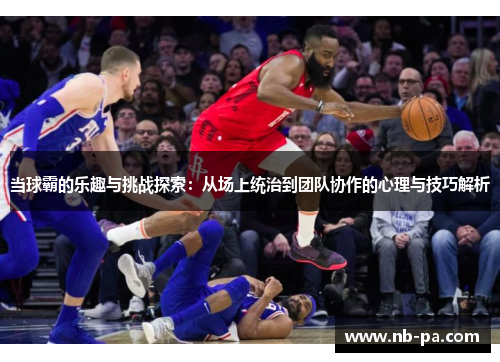 当球霸的乐趣与挑战探索:从场上统治到团队协作的心理与技巧解析 当球霸的乐趣与挑战探索:从场上统治到团队协作的心理与技巧解析