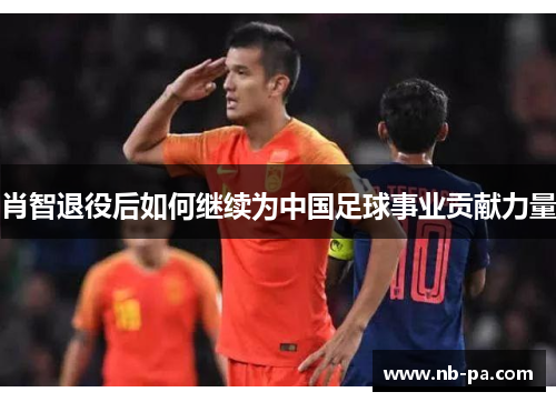 肖智退役后如何继续为中国足球事业贡献力量 肖智退役后如何继续为中国足球事业贡献力量