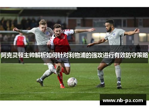 阿克灵顿主帅解析如何针对利物浦的强攻进行有效防守策略