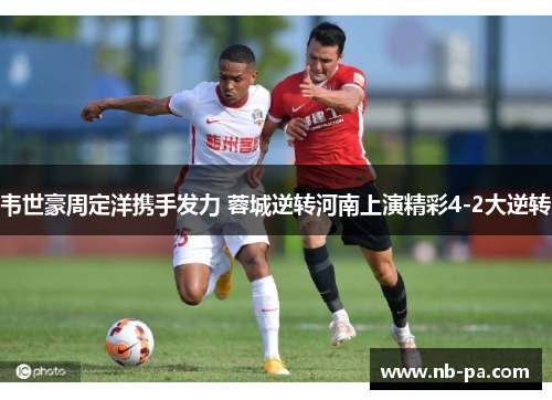 韦世豪周定洋携手发力 蓉城逆转河南上演精彩4-2大逆转