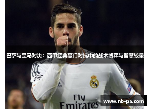 巴萨与皇马对决：西甲经典豪门对抗中的战术博弈与智慧较量