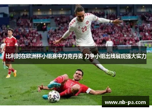 比利时在欧洲杯小组赛中力克丹麦 力争小组出线展现强大实力