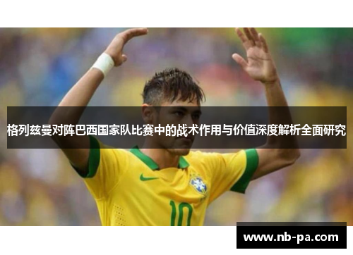 格列兹曼对阵巴西国家队比赛中的战术作用与价值深度解析全面研究