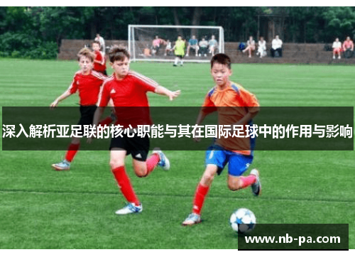 深入解析亚足联的核心职能与其在国际足球中的作用与影响