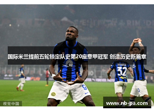 国际米兰提前五轮锁定队史第20座意甲冠军 创造历史新篇章