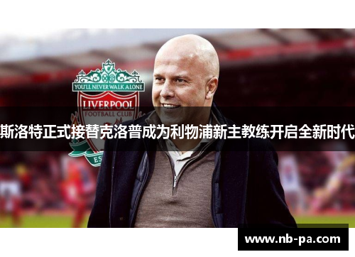 斯洛特正式接替克洛普成为利物浦新主教练开启全新时代