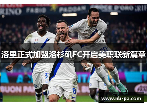 洛里正式加盟洛杉矶FC开启美职联新篇章 洛里正式加盟洛杉矶FC开启美职联新篇章