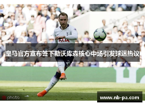 皇马官方宣布签下勒沃库森核心中场引发球迷热议 皇马官方宣布签下勒沃库森核心中场引发球迷热议