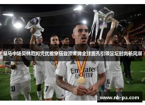 皇马中场贝林厄姆凭优雅穿搭登顶奢牌全球面孔引领足坛时尚新风潮 皇马中场贝林厄姆凭优雅穿搭登顶奢牌全球面孔引领足坛时尚新风潮