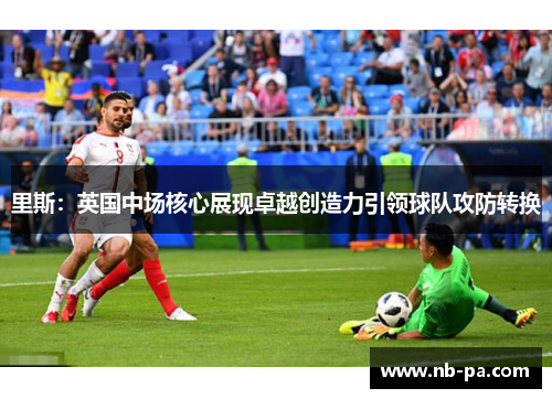 里斯：英国中场核心展现卓越创造力引领球队攻防转换
