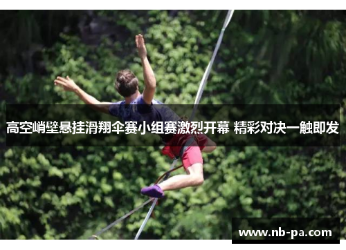高空峭壁悬挂滑翔伞赛小组赛激烈开幕 精彩对决一触即发