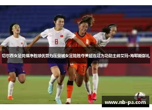切尔西女足凭借净胜球优势力压曼城女足险胜夺英超连冠为功勋主帅艾玛·海耶斯献礼