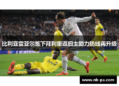 比利亚雷亚尔签下拜利重返旧主助力防线再升级 比利亚雷亚尔签下拜利重返旧主助力防线再升级