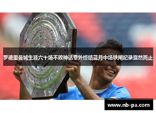 罗德里曼城生涯六十场不败神话意外终结蓝月中场铁闸纪录戛然而止