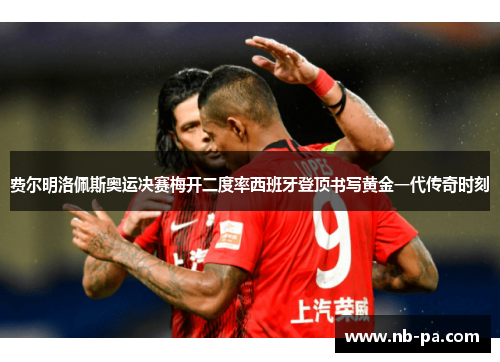费尔明洛佩斯奥运决赛梅开二度率西班牙登顶书写黄金一代传奇时刻 费尔明洛佩斯奥运决赛梅开二度率西班牙登顶书写黄金一代传奇时刻