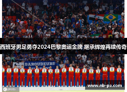 西班牙男足勇夺2024巴黎奥运金牌 继承辉煌再续传奇 西班牙男足勇夺2024巴黎奥运金牌 继承辉煌再续传奇