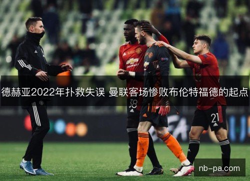 德赫亚2022年扑救失误 曼联客场惨败布伦特福德的起点